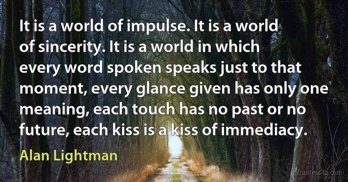 It is a world of impulse. It is a world of sincerity. It is a world in which every word spoken speaks just to that moment, every glance given has only one meaning, each touch has no past or no future, each kiss is a kiss of immediacy. (Alan Lightman)