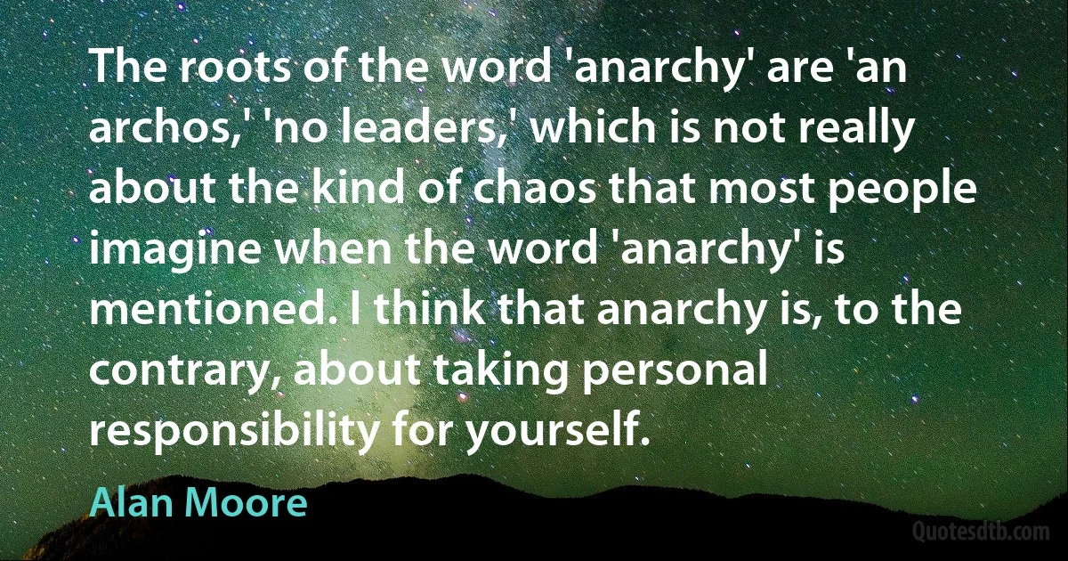 The roots of the word 'anarchy' are 'an archos,' 'no leaders,' which is not really about the kind of chaos that most people imagine when the word 'anarchy' is mentioned. I think that anarchy is, to the contrary, about taking personal responsibility for yourself. (Alan Moore)