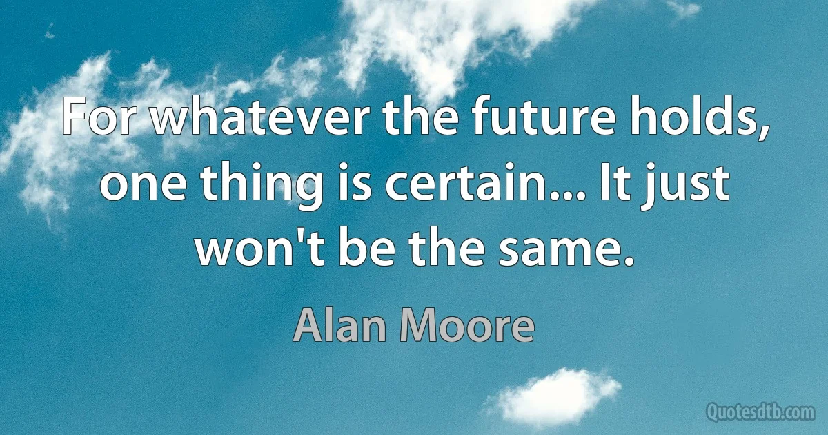 For whatever the future holds, one thing is certain... It just won't be the same. (Alan Moore)