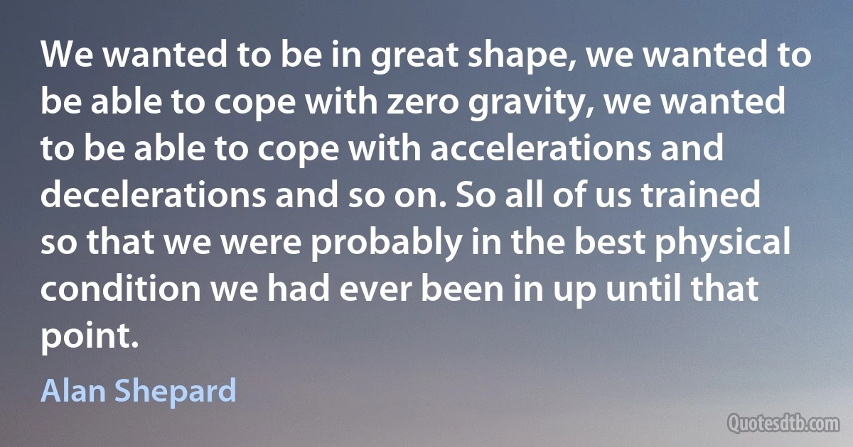 We wanted to be in great shape, we wanted to be able to cope with zero gravity, we wanted to be able to cope with accelerations and decelerations and so on. So all of us trained so that we were probably in the best physical condition we had ever been in up until that point. (Alan Shepard)