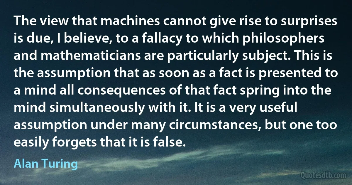 The view that machines cannot give rise to surprises is due, I believe, to a fallacy to which philosophers and mathematicians are particularly subject. This is the assumption that as soon as a fact is presented to a mind all consequences of that fact spring into the mind simultaneously with it. It is a very useful assumption under many circumstances, but one too easily forgets that it is false. (Alan Turing)