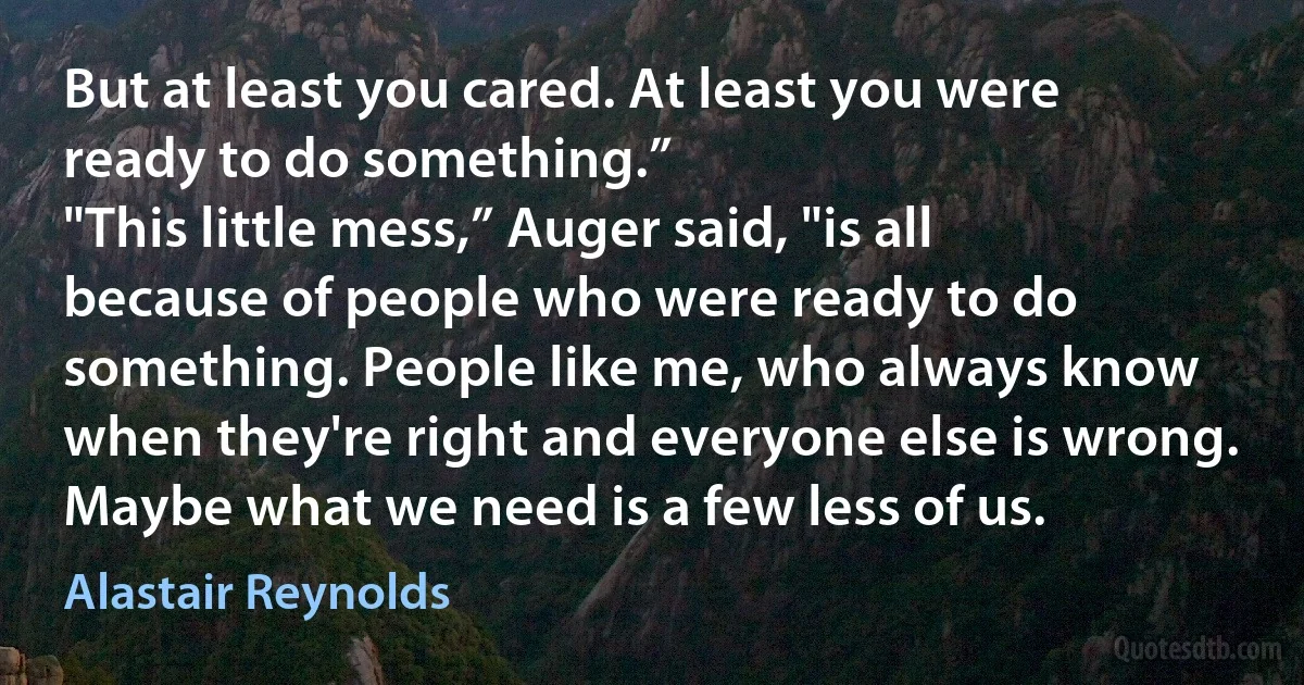 But at least you cared. At least you were ready to do something.”
"This little mess,” Auger said, "is all because of people who were ready to do something. People like me, who always know when they're right and everyone else is wrong. Maybe what we need is a few less of us. (Alastair Reynolds)