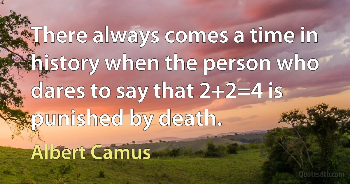 There always comes a time in history when the person who dares to say that 2+2=4 is punished by death. (Albert Camus)