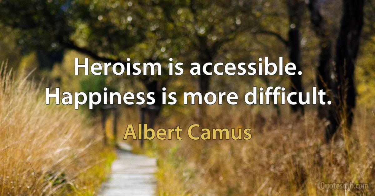 Heroism is accessible. Happiness is more difficult. (Albert Camus)