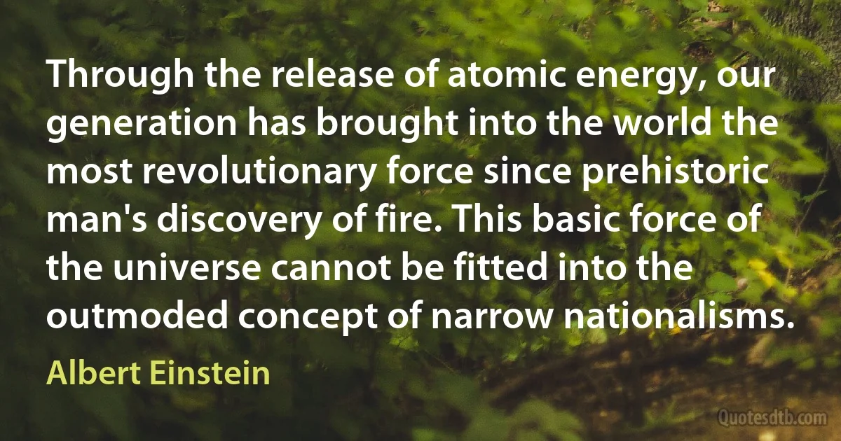 Through the release of atomic energy, our generation has brought into the world the most revolutionary force since prehistoric man's discovery of fire. This basic force of the universe cannot be fitted into the outmoded concept of narrow nationalisms. (Albert Einstein)