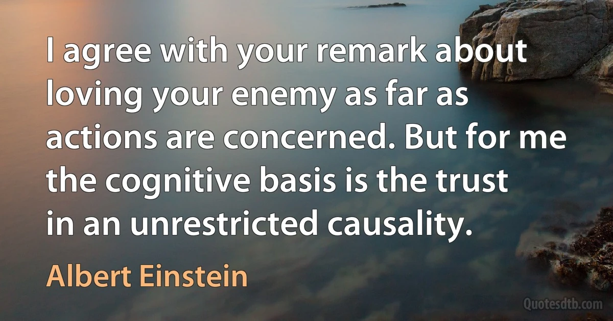 I agree with your remark about loving your enemy as far as actions are concerned. But for me the cognitive basis is the trust in an unrestricted causality. (Albert Einstein)