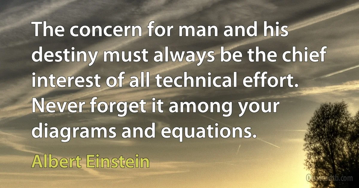 The concern for man and his destiny must always be the chief interest of all technical effort. Never forget it among your diagrams and equations. (Albert Einstein)