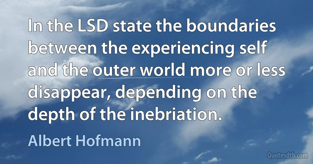 In the LSD state the boundaries between the experiencing self and the outer world more or less disappear, depending on the depth of the inebriation. (Albert Hofmann)