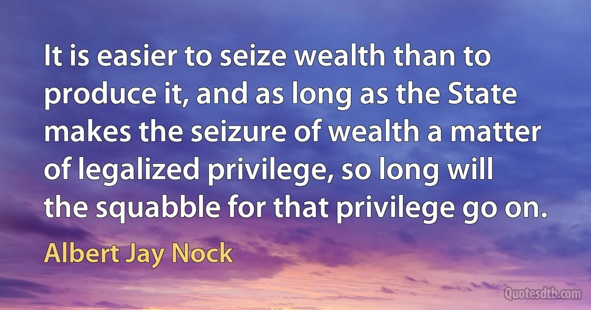 It is easier to seize wealth than to produce it, and as long as the State makes the seizure of wealth a matter of legalized privilege, so long will the squabble for that privilege go on. (Albert Jay Nock)