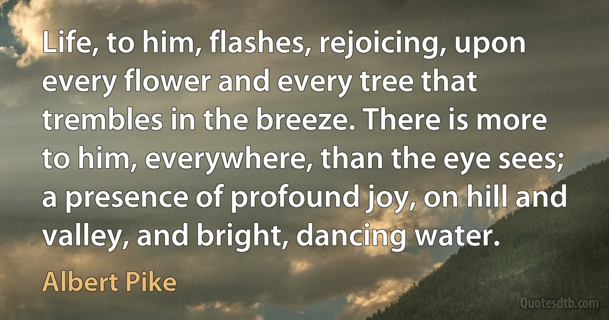 Life, to him, flashes, rejoicing, upon every flower and every tree that trembles in the breeze. There is more to him, everywhere, than the eye sees; a presence of profound joy, on hill and valley, and bright, dancing water. (Albert Pike)