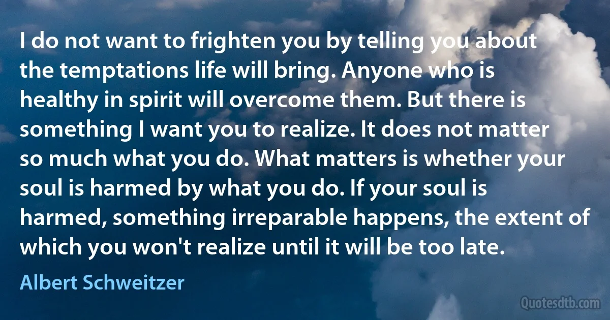 I do not want to frighten you by telling you about the temptations life will bring. Anyone who is healthy in spirit will overcome them. But there is something I want you to realize. It does not matter so much what you do. What matters is whether your soul is harmed by what you do. If your soul is harmed, something irreparable happens, the extent of which you won't realize until it will be too late. (Albert Schweitzer)