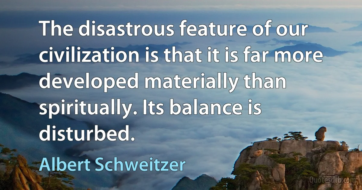 The disastrous feature of our civilization is that it is far more developed materially than spiritually. Its balance is disturbed. (Albert Schweitzer)