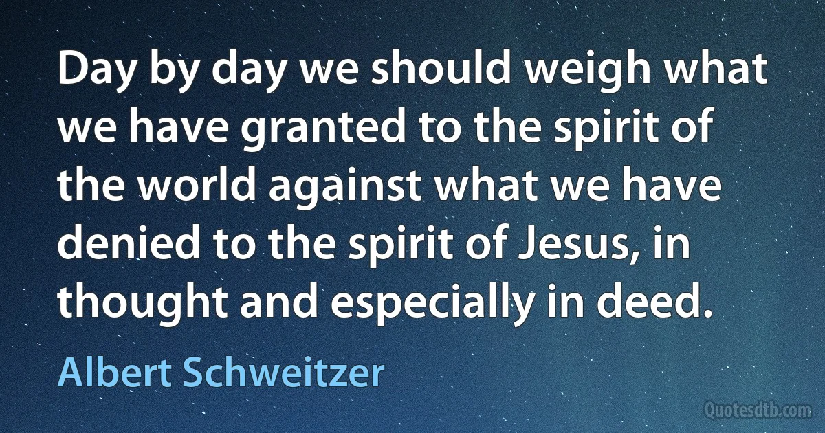 Day by day we should weigh what we have granted to the spirit of the world against what we have denied to the spirit of Jesus, in thought and especially in deed. (Albert Schweitzer)