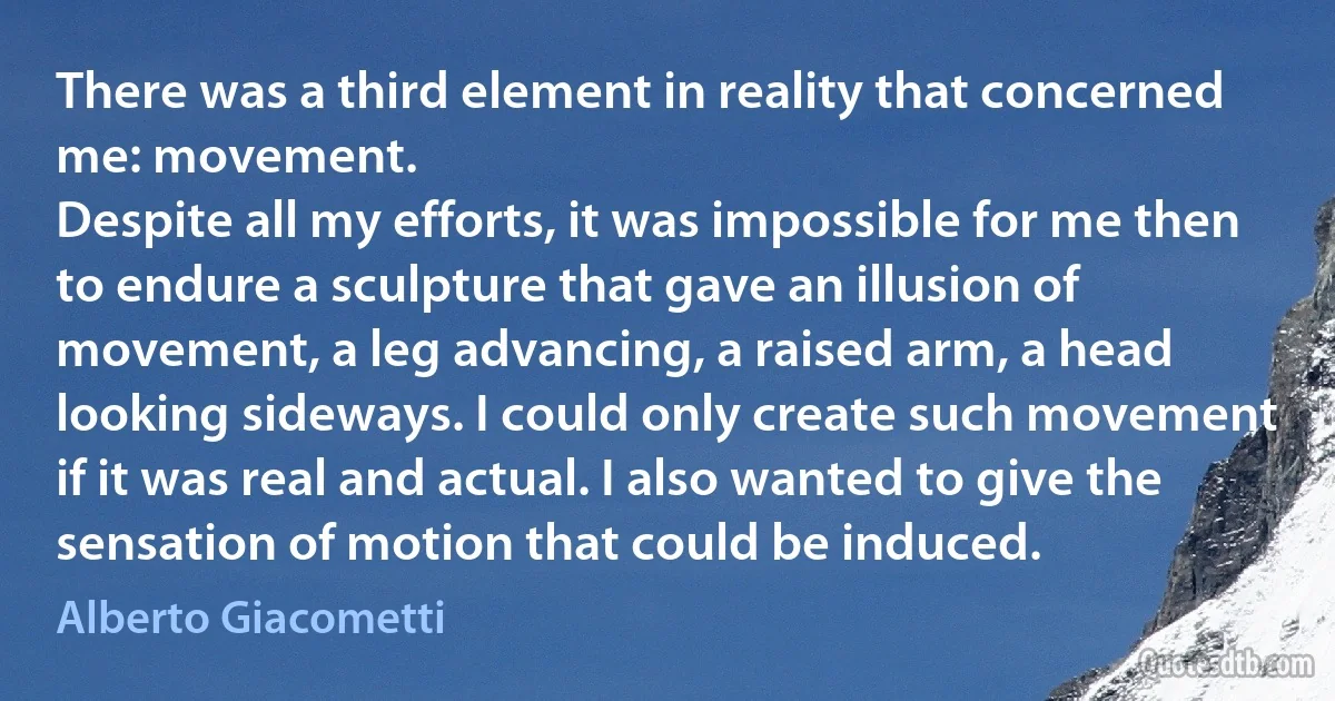 There was a third element in reality that concerned me: movement.
Despite all my efforts, it was impossible for me then to endure a sculpture that gave an illusion of movement, a leg advancing, a raised arm, a head looking sideways. I could only create such movement if it was real and actual. I also wanted to give the sensation of motion that could be induced. (Alberto Giacometti)