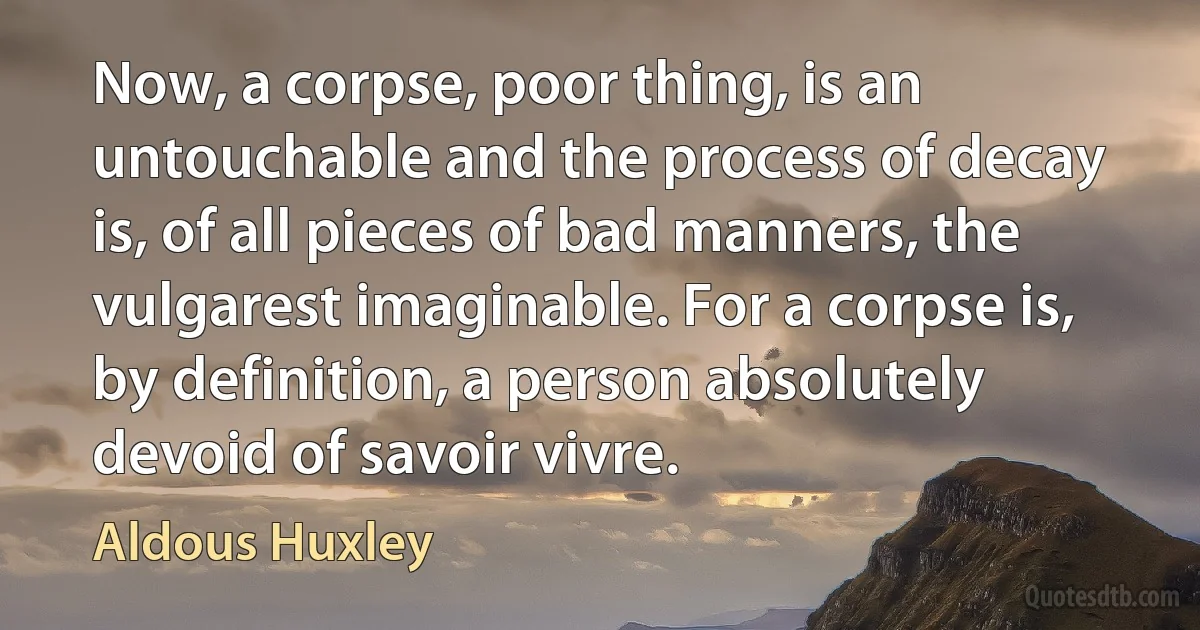 Now, a corpse, poor thing, is an untouchable and the process of decay is, of all pieces of bad manners, the vulgarest imaginable. For a corpse is, by definition, a person absolutely devoid of savoir vivre. (Aldous Huxley)