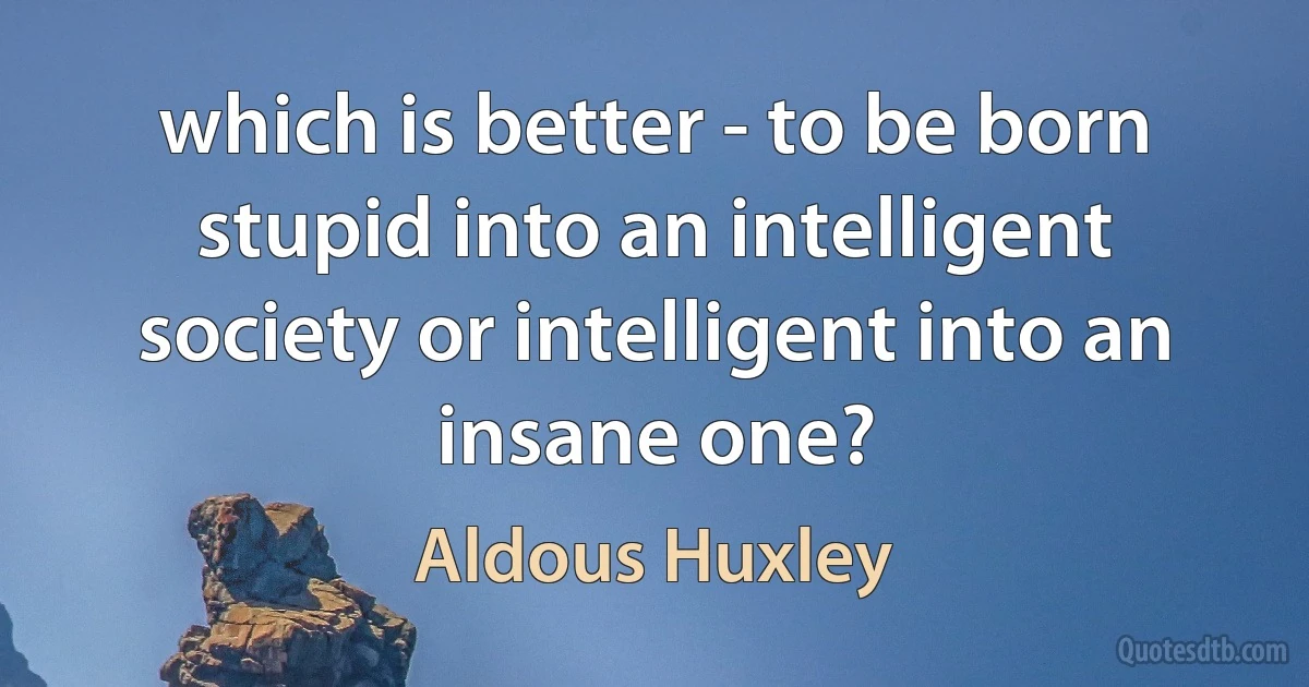 which is better - to be born stupid into an intelligent society or intelligent into an insane one? (Aldous Huxley)