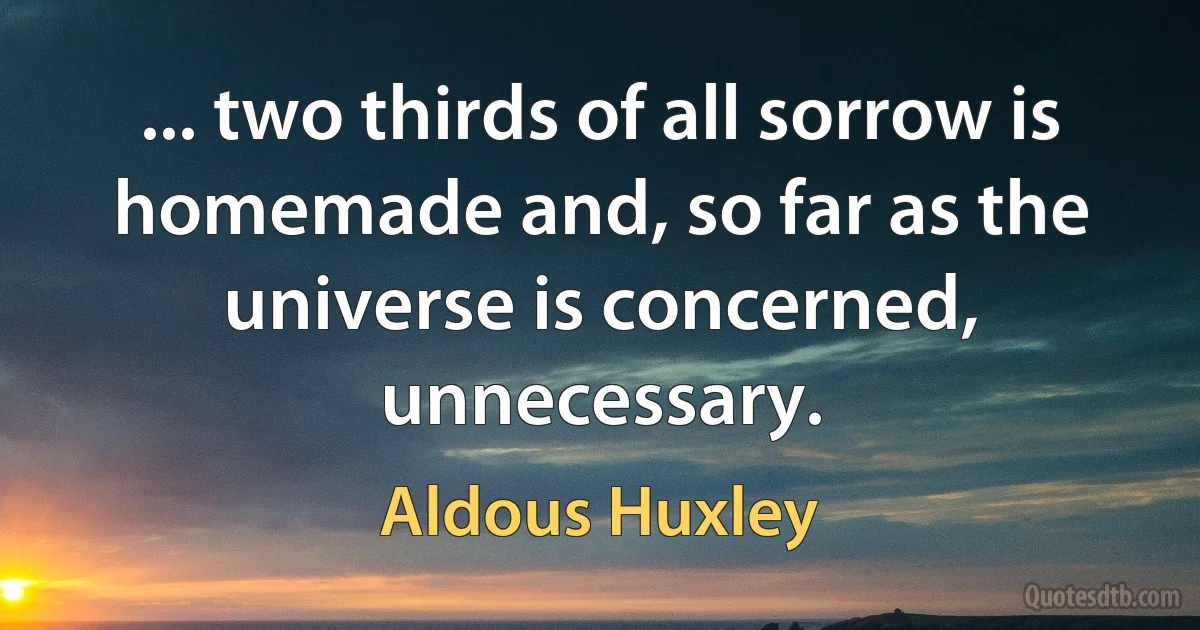 ... two thirds of all sorrow is homemade and, so far as the universe is concerned, unnecessary. (Aldous Huxley)