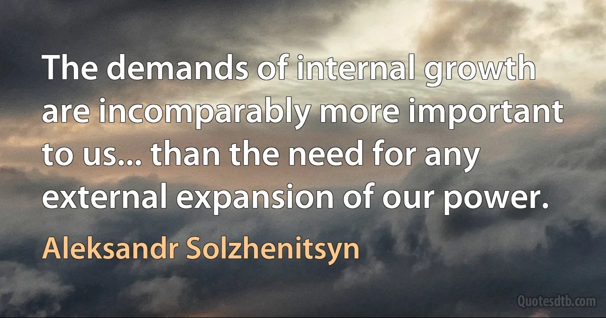 The demands of internal growth are incomparably more important to us... than the need for any external expansion of our power. (Aleksandr Solzhenitsyn)