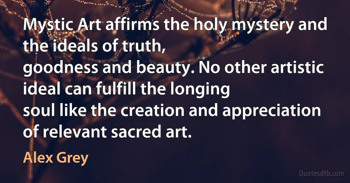 Mystic Art affirms the holy mystery and the ideals of truth,
goodness and beauty. No other artistic ideal can fulfill the longing
soul like the creation and appreciation of relevant sacred art. (Alex Grey)