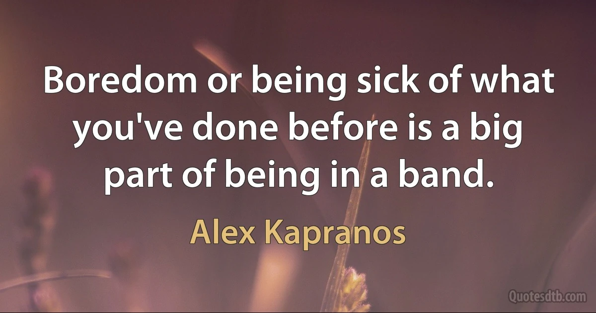 Boredom or being sick of what you've done before is a big part of being in a band. (Alex Kapranos)