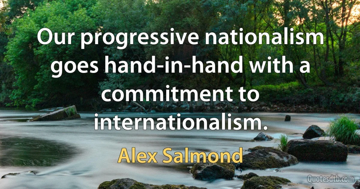 Our progressive nationalism goes hand-in-hand with a commitment to internationalism. (Alex Salmond)