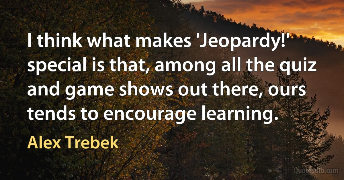 I think what makes 'Jeopardy!' special is that, among all the quiz and game shows out there, ours tends to encourage learning. (Alex Trebek)