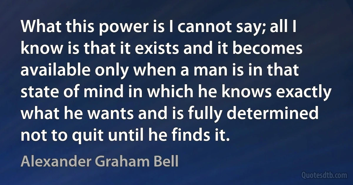 What this power is I cannot say; all I know is that it exists and it becomes available only when a man is in that state of mind in which he knows exactly what he wants and is fully determined not to quit until he finds it. (Alexander Graham Bell)