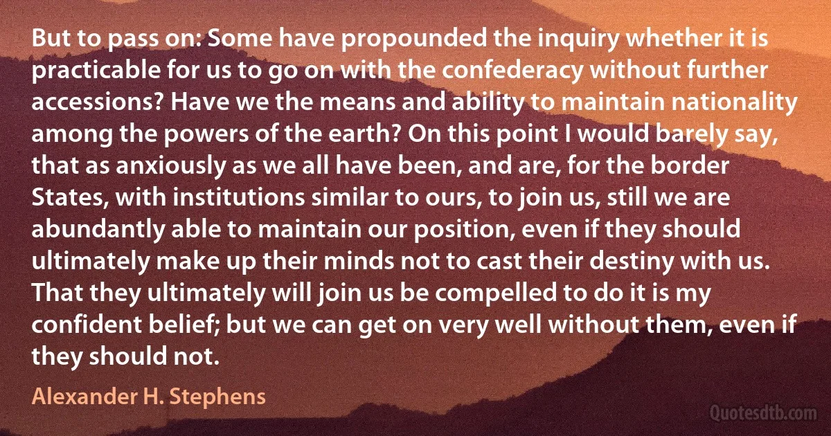 But to pass on: Some have propounded the inquiry whether it is practicable for us to go on with the confederacy without further accessions? Have we the means and ability to maintain nationality among the powers of the earth? On this point I would barely say, that as anxiously as we all have been, and are, for the border States, with institutions similar to ours, to join us, still we are abundantly able to maintain our position, even if they should ultimately make up their minds not to cast their destiny with us. That they ultimately will join us be compelled to do it is my confident belief; but we can get on very well without them, even if they should not. (Alexander H. Stephens)