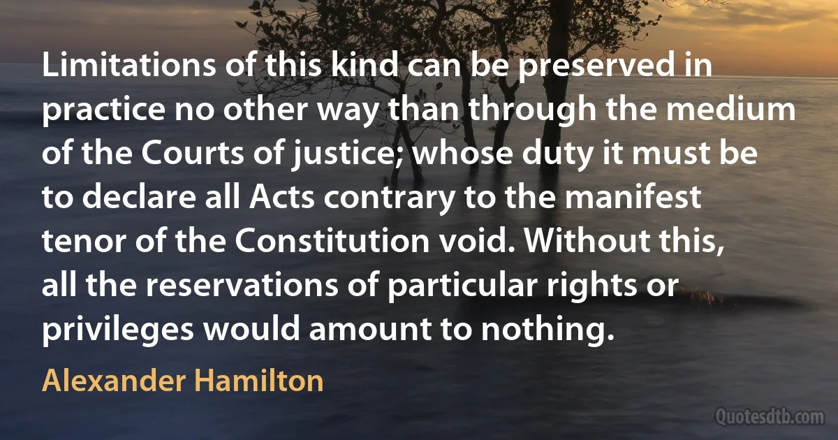 Limitations of this kind can be preserved in practice no other way than through the medium of the Courts of justice; whose duty it must be to declare all Acts contrary to the manifest tenor of the Constitution void. Without this, all the reservations of particular rights or privileges would amount to nothing. (Alexander Hamilton)