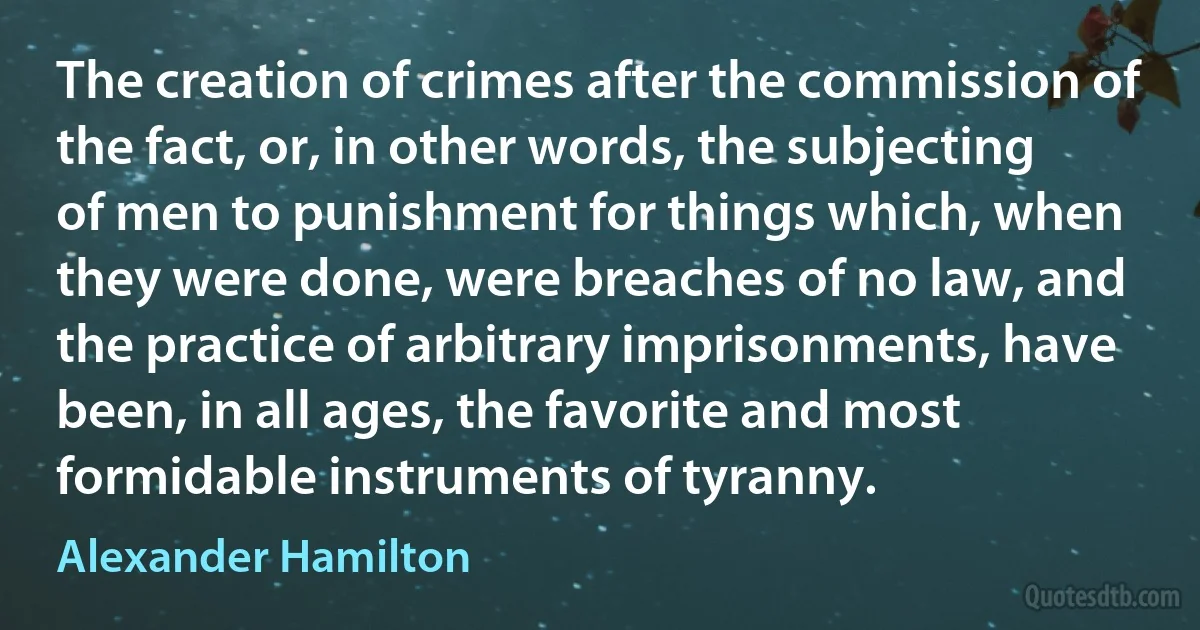 The creation of crimes after the commission of the fact, or, in other words, the subjecting of men to punishment for things which, when they were done, were breaches of no law, and the practice of arbitrary imprisonments, have been, in all ages, the favorite and most formidable instruments of tyranny. (Alexander Hamilton)