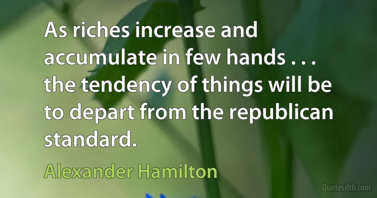 As riches increase and accumulate in few hands . . . the tendency of things will be to depart from the republican standard. (Alexander Hamilton)