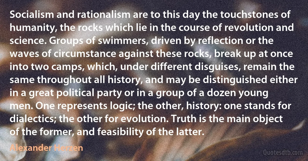 Socialism and rationalism are to this day the touchstones of humanity, the rocks which lie in the course of revolution and science. Groups of swimmers, driven by reflection or the waves of circumstance against these rocks, break up at once into two camps, which, under different disguises, remain the same throughout all history, and may be distinguished either in a great political party or in a group of a dozen young men. One represents logic; the other, history: one stands for dialectics; the other for evolution. Truth is the main object of the former, and feasibility of the latter. (Alexander Herzen)