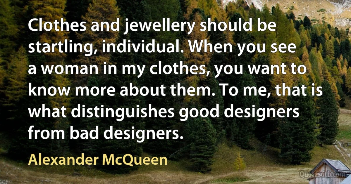 Clothes and jewellery should be startling, individual. When you see a woman in my clothes, you want to know more about them. To me, that is what distinguishes good designers from bad designers. (Alexander McQueen)