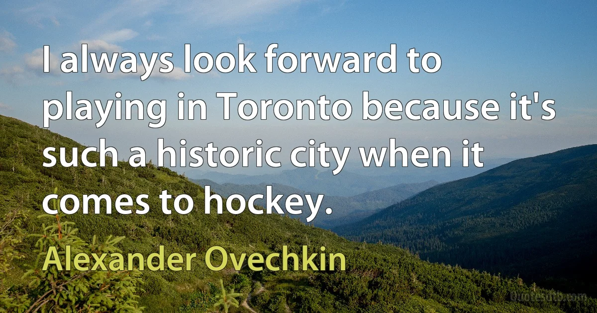 I always look forward to playing in Toronto because it's such a historic city when it comes to hockey. (Alexander Ovechkin)