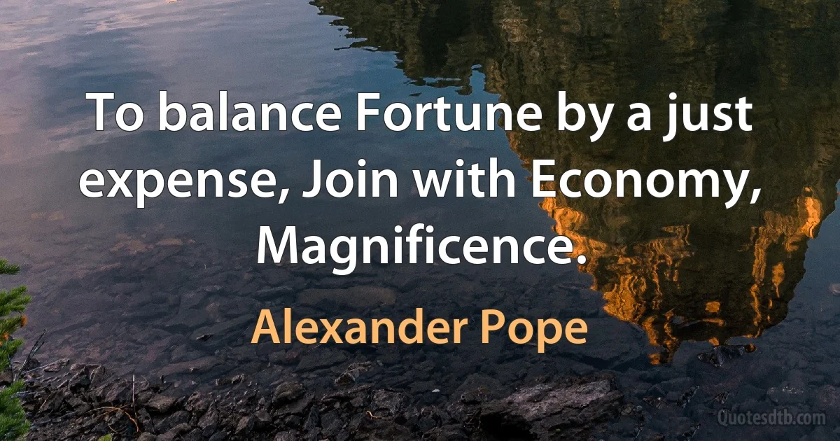 To balance Fortune by a just expense, Join with Economy, Magnificence. (Alexander Pope)