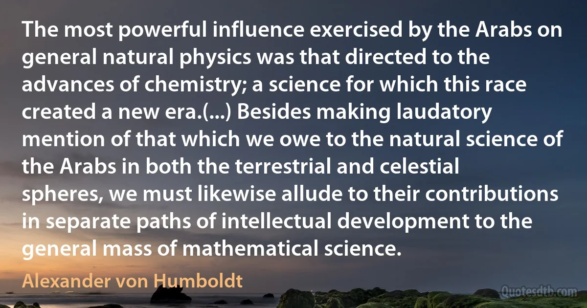 The most powerful influence exercised by the Arabs on general natural physics was that directed to the advances of chemistry; a science for which this race created a new era.(...) Besides making laudatory mention of that which we owe to the natural science of the Arabs in both the terrestrial and celestial spheres, we must likewise allude to their contributions in separate paths of intellectual development to the general mass of mathematical science. (Alexander von Humboldt)