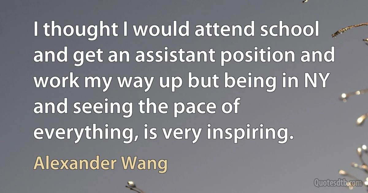 I thought I would attend school and get an assistant position and work my way up but being in NY and seeing the pace of everything, is very inspiring. (Alexander Wang)