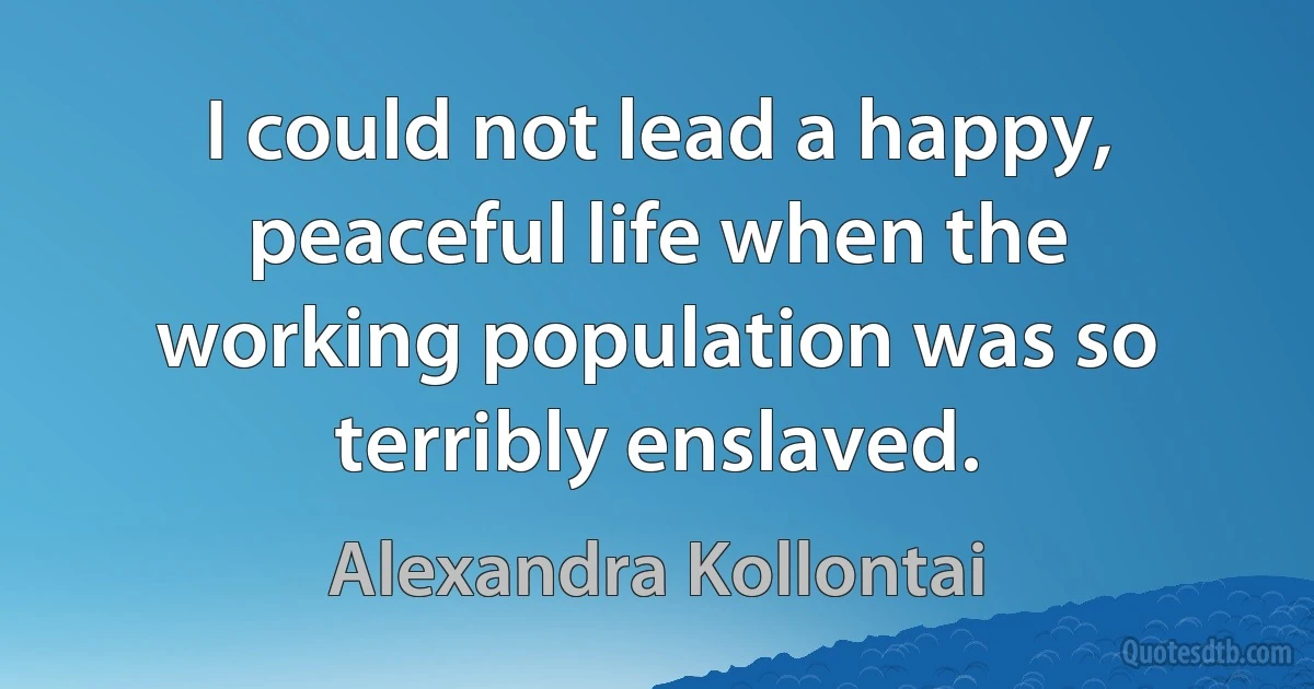 I could not lead a happy, peaceful life when the working population was so terribly enslaved. (Alexandra Kollontai)