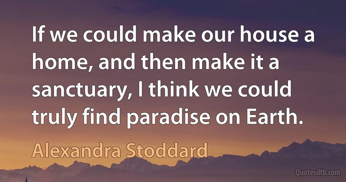 If we could make our house a home, and then make it a sanctuary, I think we could truly find paradise on Earth. (Alexandra Stoddard)