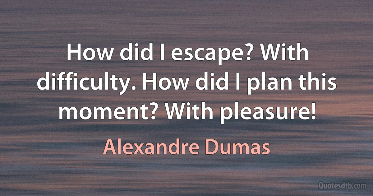 How did I escape? With difficulty. How did I plan this moment? With pleasure! (Alexandre Dumas)