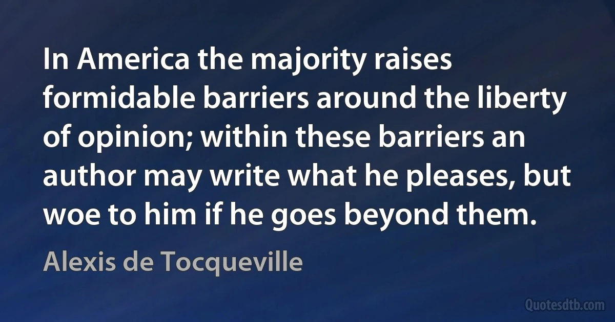 In America the majority raises formidable barriers around the liberty of opinion; within these barriers an author may write what he pleases, but woe to him if he goes beyond them. (Alexis de Tocqueville)