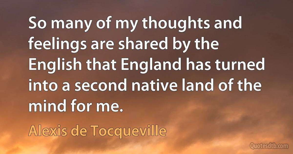 So many of my thoughts and feelings are shared by the English that England has turned into a second native land of the mind for me. (Alexis de Tocqueville)