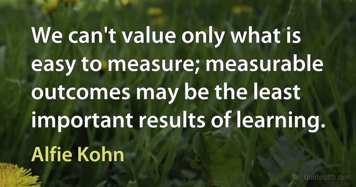 We can't value only what is easy to measure; measurable outcomes may be the least important results of learning. (Alfie Kohn)