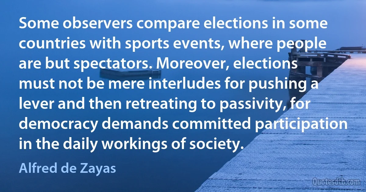 Some observers compare elections in some countries with sports events, where people are but spectators. Moreover, elections must not be mere interludes for pushing a lever and then retreating to passivity, for democracy demands committed participation in the daily workings of society. (Alfred de Zayas)