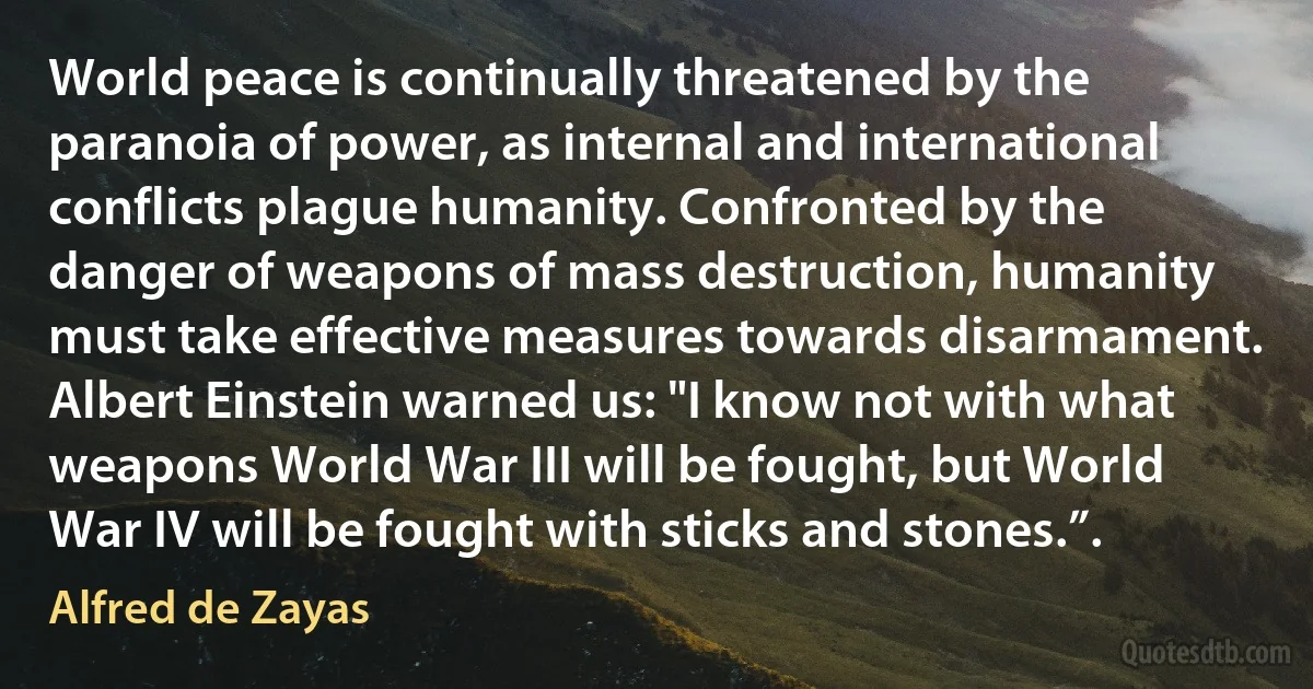 World peace is continually threatened by the paranoia of power, as internal and international conflicts plague humanity. Confronted by the danger of weapons of mass destruction, humanity must take effective measures towards disarmament. Albert Einstein warned us: "I know not with what weapons World War III will be fought, but World War IV will be fought with sticks and stones.”. (Alfred de Zayas)