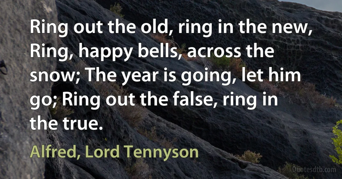 Ring out the old, ring in the new, Ring, happy bells, across the snow; The year is going, let him go; Ring out the false, ring in the true. (Alfred, Lord Tennyson)