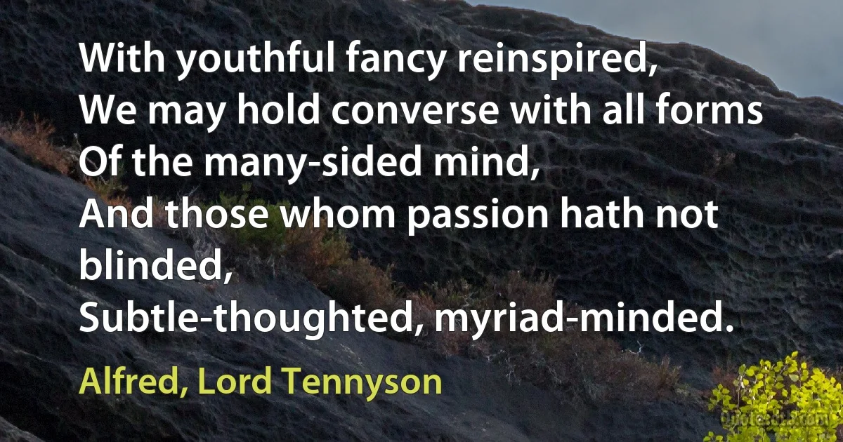 With youthful fancy reinspired,
We may hold converse with all forms
Of the many-sided mind,
And those whom passion hath not blinded,
Subtle-thoughted, myriad-minded. (Alfred, Lord Tennyson)