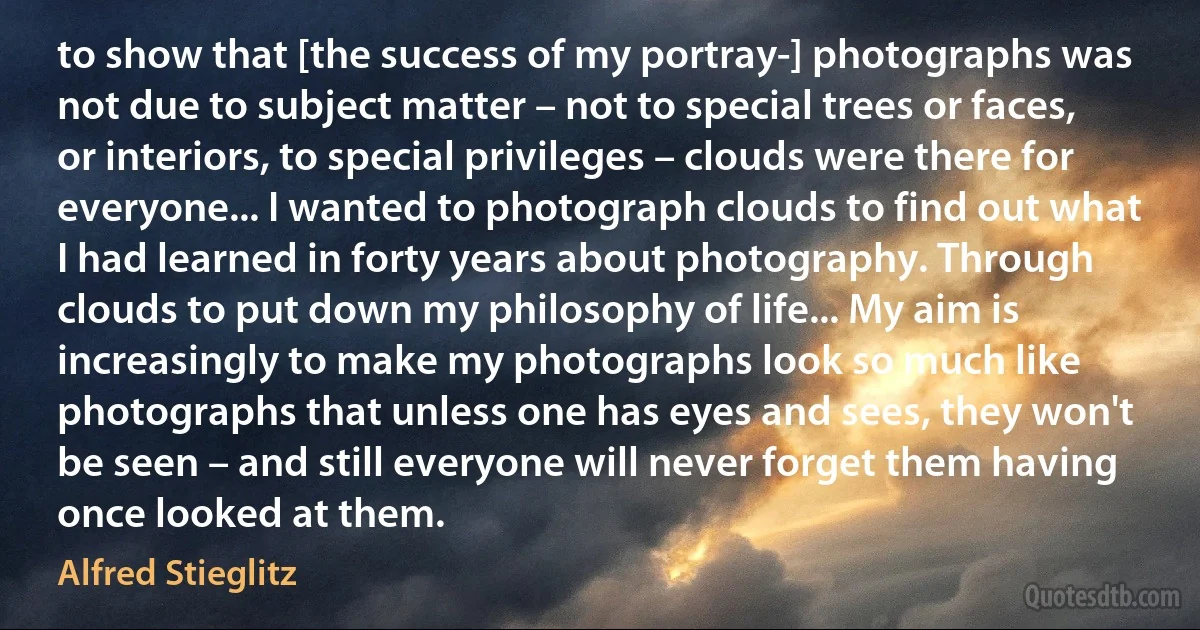 to show that [the success of my portray-] photographs was not due to subject matter – not to special trees or faces, or interiors, to special privileges – clouds were there for everyone... I wanted to photograph clouds to find out what I had learned in forty years about photography. Through clouds to put down my philosophy of life... My aim is increasingly to make my photographs look so much like photographs that unless one has eyes and sees, they won't be seen – and still everyone will never forget them having once looked at them. (Alfred Stieglitz)