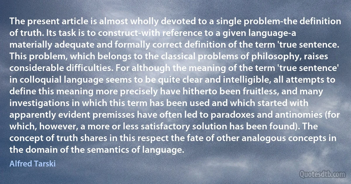 The present article is almost wholly devoted to a single problem-the definition of truth. Its task is to construct-with reference to a given language-a materially adequate and formally correct definition of the term 'true sentence. This problem, which belongs to the classical problems of philosophy, raises considerable difficulties. For although the meaning of the term 'true sentence' in colloquial language seems to be quite clear and intelligible, all attempts to define this meaning more precisely have hitherto been fruitless, and many investigations in which this term has been used and which started with apparently evident premisses have often led to paradoxes and antinomies (for which, however, a more or less satisfactory solution has been found). The concept of truth shares in this respect the fate of other analogous concepts in the domain of the semantics of language. (Alfred Tarski)