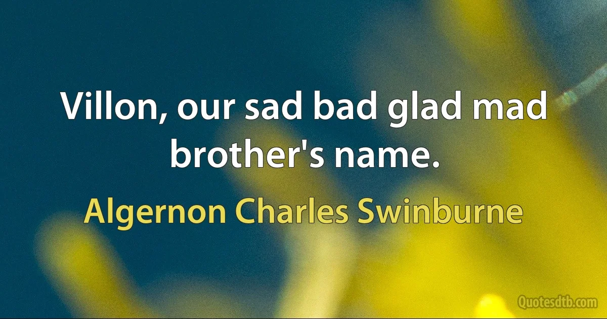 Villon, our sad bad glad mad brother's name. (Algernon Charles Swinburne)